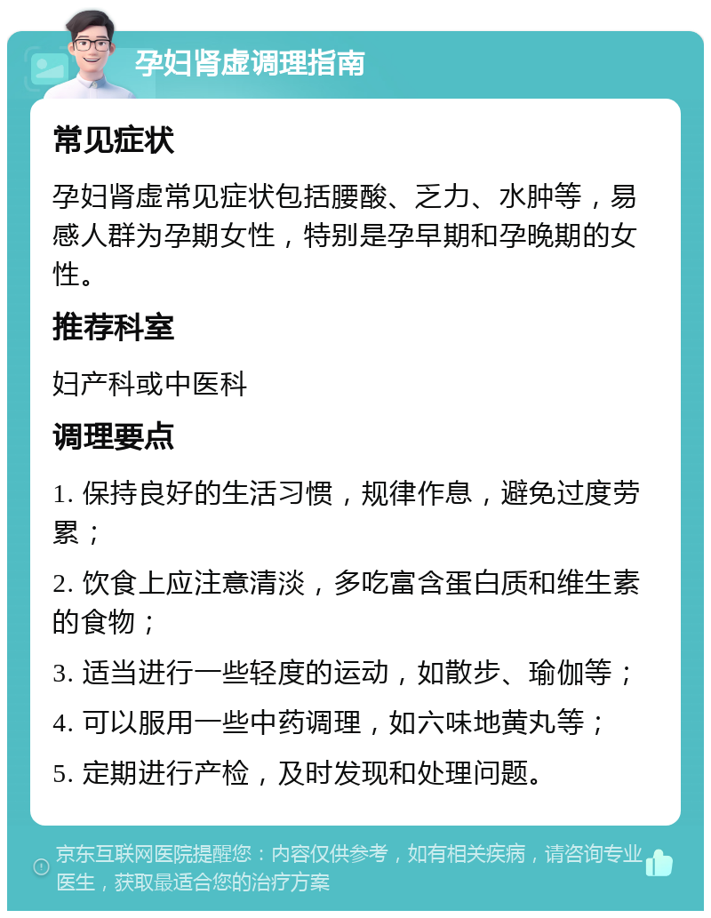 孕妇肾虚调理指南 常见症状 孕妇肾虚常见症状包括腰酸、乏力、水肿等，易感人群为孕期女性，特别是孕早期和孕晚期的女性。 推荐科室 妇产科或中医科 调理要点 1. 保持良好的生活习惯，规律作息，避免过度劳累； 2. 饮食上应注意清淡，多吃富含蛋白质和维生素的食物； 3. 适当进行一些轻度的运动，如散步、瑜伽等； 4. 可以服用一些中药调理，如六味地黄丸等； 5. 定期进行产检，及时发现和处理问题。