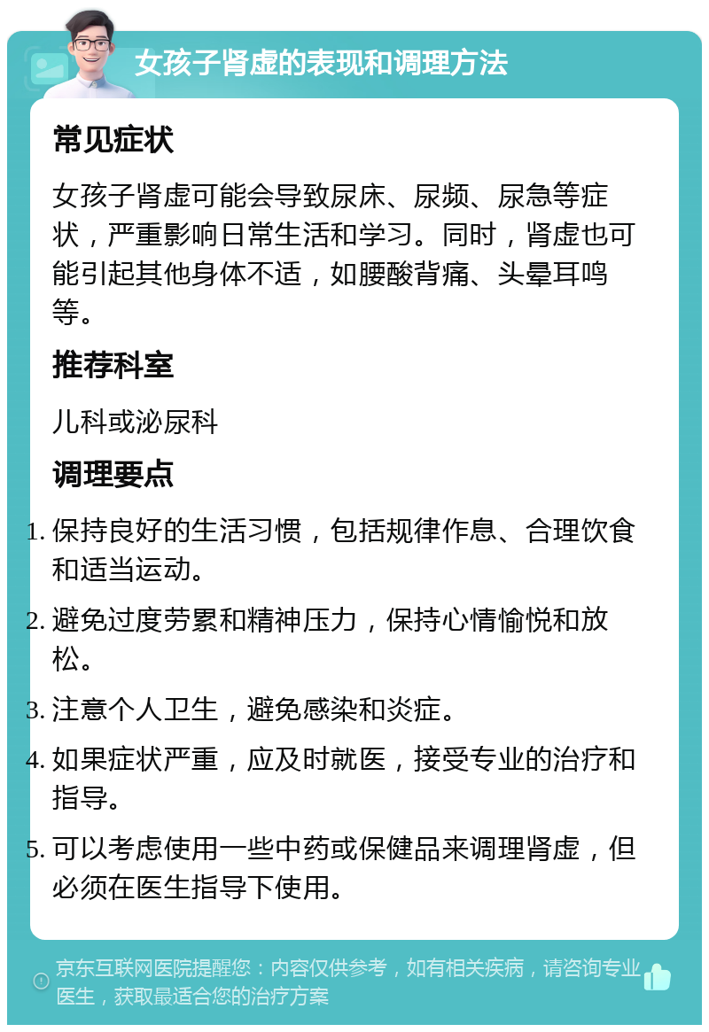 女孩子肾虚的表现和调理方法 常见症状 女孩子肾虚可能会导致尿床、尿频、尿急等症状，严重影响日常生活和学习。同时，肾虚也可能引起其他身体不适，如腰酸背痛、头晕耳鸣等。 推荐科室 儿科或泌尿科 调理要点 保持良好的生活习惯，包括规律作息、合理饮食和适当运动。 避免过度劳累和精神压力，保持心情愉悦和放松。 注意个人卫生，避免感染和炎症。 如果症状严重，应及时就医，接受专业的治疗和指导。 可以考虑使用一些中药或保健品来调理肾虚，但必须在医生指导下使用。