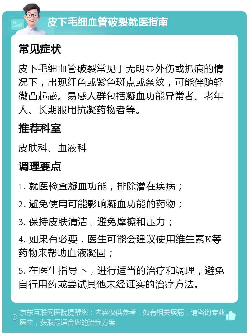 皮下毛细血管破裂就医指南 常见症状 皮下毛细血管破裂常见于无明显外伤或抓痕的情况下，出现红色或紫色斑点或条纹，可能伴随轻微凸起感。易感人群包括凝血功能异常者、老年人、长期服用抗凝药物者等。 推荐科室 皮肤科、血液科 调理要点 1. 就医检查凝血功能，排除潜在疾病； 2. 避免使用可能影响凝血功能的药物； 3. 保持皮肤清洁，避免摩擦和压力； 4. 如果有必要，医生可能会建议使用维生素K等药物来帮助血液凝固； 5. 在医生指导下，进行适当的治疗和调理，避免自行用药或尝试其他未经证实的治疗方法。