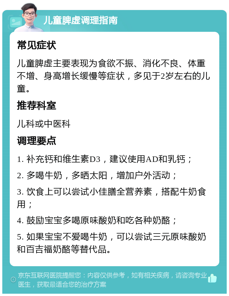 儿童脾虚调理指南 常见症状 儿童脾虚主要表现为食欲不振、消化不良、体重不增、身高增长缓慢等症状，多见于2岁左右的儿童。 推荐科室 儿科或中医科 调理要点 1. 补充钙和维生素D3，建议使用AD和乳钙； 2. 多喝牛奶，多晒太阳，增加户外活动； 3. 饮食上可以尝试小佳膳全营养素，搭配牛奶食用； 4. 鼓励宝宝多喝原味酸奶和吃各种奶酪； 5. 如果宝宝不爱喝牛奶，可以尝试三元原味酸奶和百吉福奶酪等替代品。