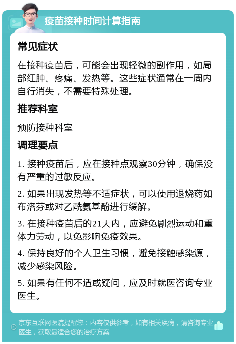 疫苗接种时间计算指南 常见症状 在接种疫苗后，可能会出现轻微的副作用，如局部红肿、疼痛、发热等。这些症状通常在一周内自行消失，不需要特殊处理。 推荐科室 预防接种科室 调理要点 1. 接种疫苗后，应在接种点观察30分钟，确保没有严重的过敏反应。 2. 如果出现发热等不适症状，可以使用退烧药如布洛芬或对乙酰氨基酚进行缓解。 3. 在接种疫苗后的21天内，应避免剧烈运动和重体力劳动，以免影响免疫效果。 4. 保持良好的个人卫生习惯，避免接触感染源，减少感染风险。 5. 如果有任何不适或疑问，应及时就医咨询专业医生。