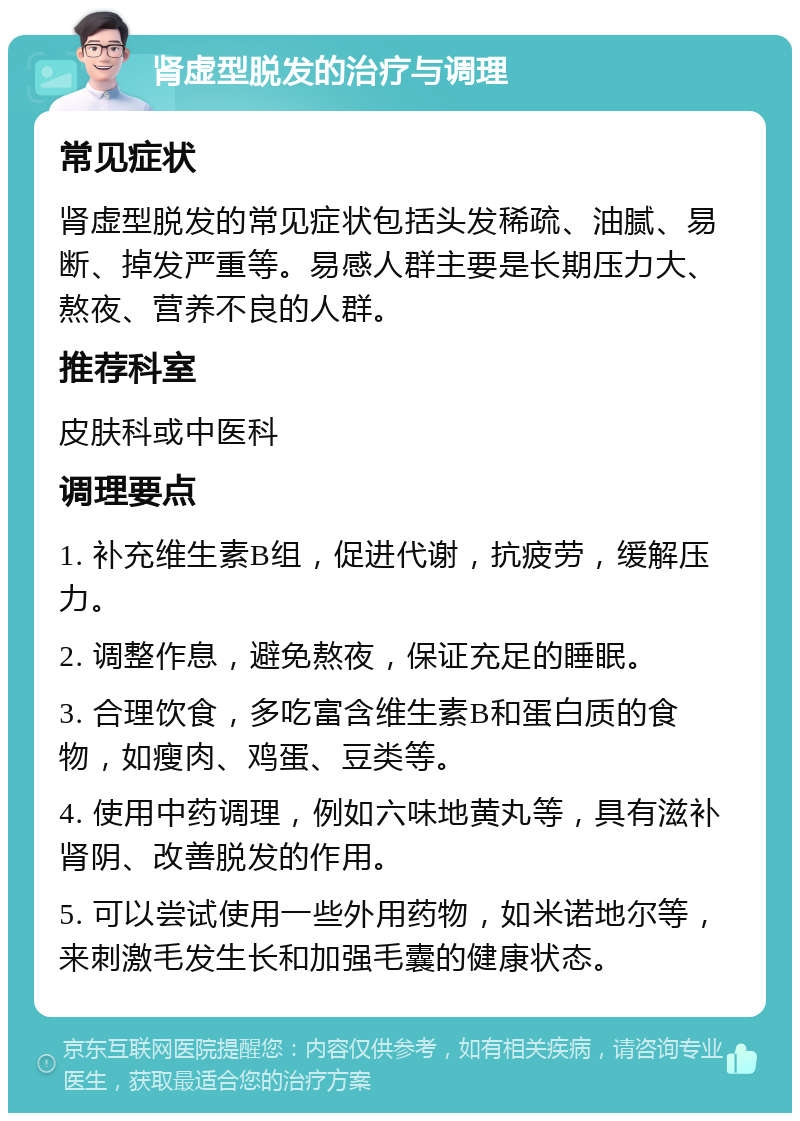 肾虚型脱发的治疗与调理 常见症状 肾虚型脱发的常见症状包括头发稀疏、油腻、易断、掉发严重等。易感人群主要是长期压力大、熬夜、营养不良的人群。 推荐科室 皮肤科或中医科 调理要点 1. 补充维生素B组，促进代谢，抗疲劳，缓解压力。 2. 调整作息，避免熬夜，保证充足的睡眠。 3. 合理饮食，多吃富含维生素B和蛋白质的食物，如瘦肉、鸡蛋、豆类等。 4. 使用中药调理，例如六味地黄丸等，具有滋补肾阴、改善脱发的作用。 5. 可以尝试使用一些外用药物，如米诺地尔等，来刺激毛发生长和加强毛囊的健康状态。