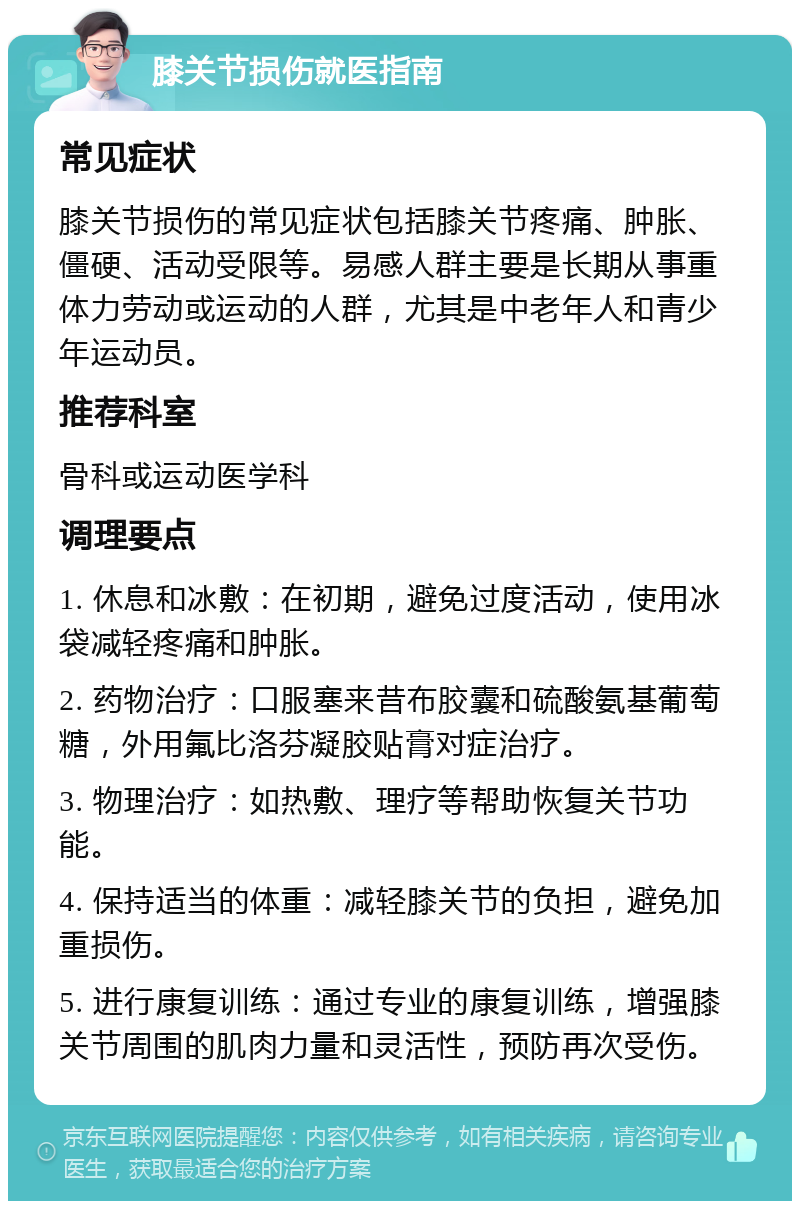 膝关节损伤就医指南 常见症状 膝关节损伤的常见症状包括膝关节疼痛、肿胀、僵硬、活动受限等。易感人群主要是长期从事重体力劳动或运动的人群，尤其是中老年人和青少年运动员。 推荐科室 骨科或运动医学科 调理要点 1. 休息和冰敷：在初期，避免过度活动，使用冰袋减轻疼痛和肿胀。 2. 药物治疗：口服塞来昔布胶囊和硫酸氨基葡萄糖，外用氟比洛芬凝胶贴膏对症治疗。 3. 物理治疗：如热敷、理疗等帮助恢复关节功能。 4. 保持适当的体重：减轻膝关节的负担，避免加重损伤。 5. 进行康复训练：通过专业的康复训练，增强膝关节周围的肌肉力量和灵活性，预防再次受伤。