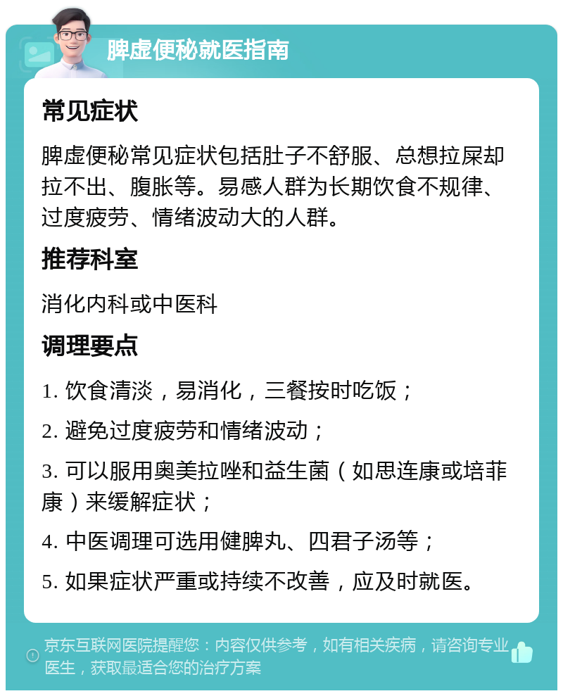 脾虚便秘就医指南 常见症状 脾虚便秘常见症状包括肚子不舒服、总想拉屎却拉不出、腹胀等。易感人群为长期饮食不规律、过度疲劳、情绪波动大的人群。 推荐科室 消化内科或中医科 调理要点 1. 饮食清淡，易消化，三餐按时吃饭； 2. 避免过度疲劳和情绪波动； 3. 可以服用奥美拉唑和益生菌（如思连康或培菲康）来缓解症状； 4. 中医调理可选用健脾丸、四君子汤等； 5. 如果症状严重或持续不改善，应及时就医。