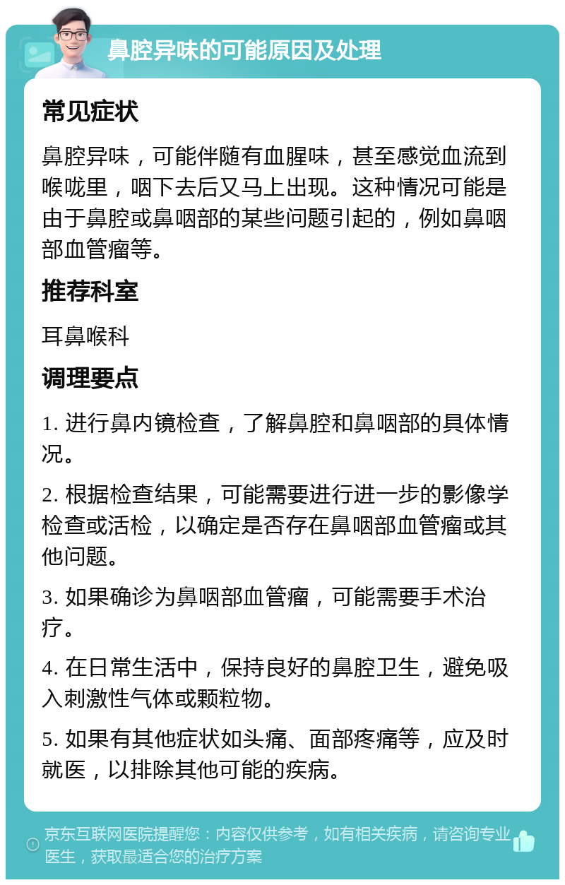 鼻腔异味的可能原因及处理 常见症状 鼻腔异味，可能伴随有血腥味，甚至感觉血流到喉咙里，咽下去后又马上出现。这种情况可能是由于鼻腔或鼻咽部的某些问题引起的，例如鼻咽部血管瘤等。 推荐科室 耳鼻喉科 调理要点 1. 进行鼻内镜检查，了解鼻腔和鼻咽部的具体情况。 2. 根据检查结果，可能需要进行进一步的影像学检查或活检，以确定是否存在鼻咽部血管瘤或其他问题。 3. 如果确诊为鼻咽部血管瘤，可能需要手术治疗。 4. 在日常生活中，保持良好的鼻腔卫生，避免吸入刺激性气体或颗粒物。 5. 如果有其他症状如头痛、面部疼痛等，应及时就医，以排除其他可能的疾病。