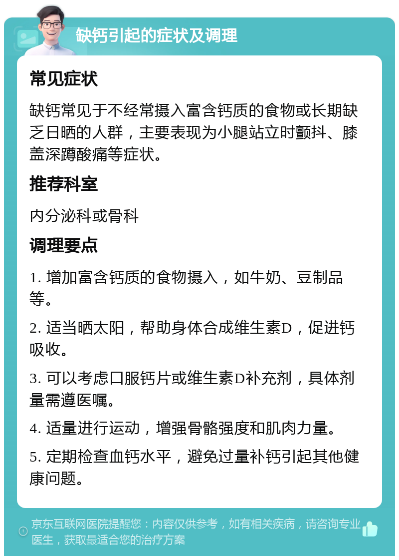 缺钙引起的症状及调理 常见症状 缺钙常见于不经常摄入富含钙质的食物或长期缺乏日晒的人群，主要表现为小腿站立时颤抖、膝盖深蹲酸痛等症状。 推荐科室 内分泌科或骨科 调理要点 1. 增加富含钙质的食物摄入，如牛奶、豆制品等。 2. 适当晒太阳，帮助身体合成维生素D，促进钙吸收。 3. 可以考虑口服钙片或维生素D补充剂，具体剂量需遵医嘱。 4. 适量进行运动，增强骨骼强度和肌肉力量。 5. 定期检查血钙水平，避免过量补钙引起其他健康问题。