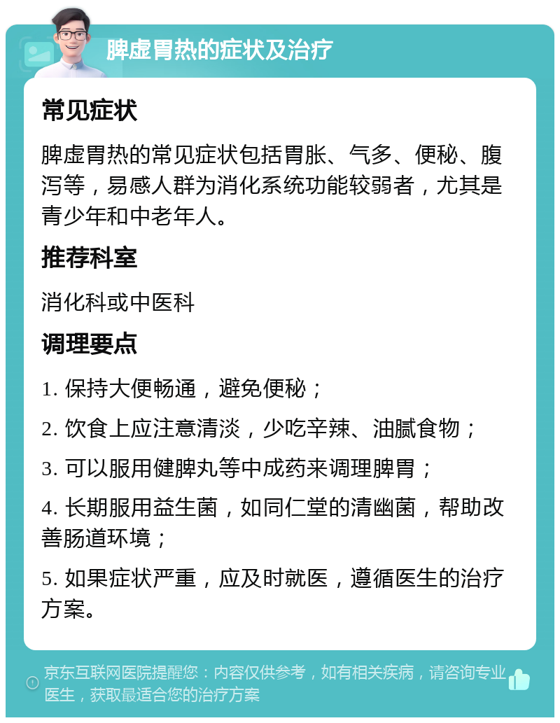 脾虚胃热的症状及治疗 常见症状 脾虚胃热的常见症状包括胃胀、气多、便秘、腹泻等，易感人群为消化系统功能较弱者，尤其是青少年和中老年人。 推荐科室 消化科或中医科 调理要点 1. 保持大便畅通，避免便秘； 2. 饮食上应注意清淡，少吃辛辣、油腻食物； 3. 可以服用健脾丸等中成药来调理脾胃； 4. 长期服用益生菌，如同仁堂的清幽菌，帮助改善肠道环境； 5. 如果症状严重，应及时就医，遵循医生的治疗方案。