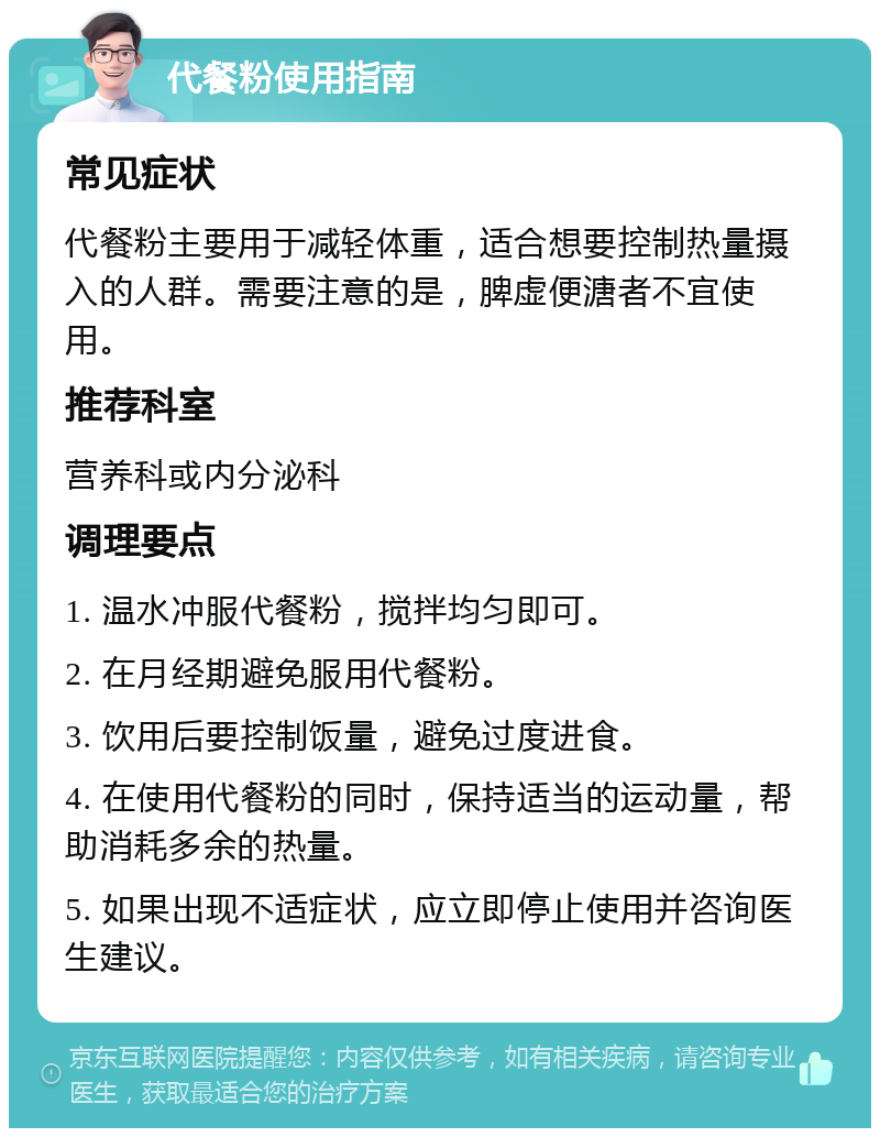 代餐粉使用指南 常见症状 代餐粉主要用于减轻体重，适合想要控制热量摄入的人群。需要注意的是，脾虚便溏者不宜使用。 推荐科室 营养科或内分泌科 调理要点 1. 温水冲服代餐粉，搅拌均匀即可。 2. 在月经期避免服用代餐粉。 3. 饮用后要控制饭量，避免过度进食。 4. 在使用代餐粉的同时，保持适当的运动量，帮助消耗多余的热量。 5. 如果出现不适症状，应立即停止使用并咨询医生建议。