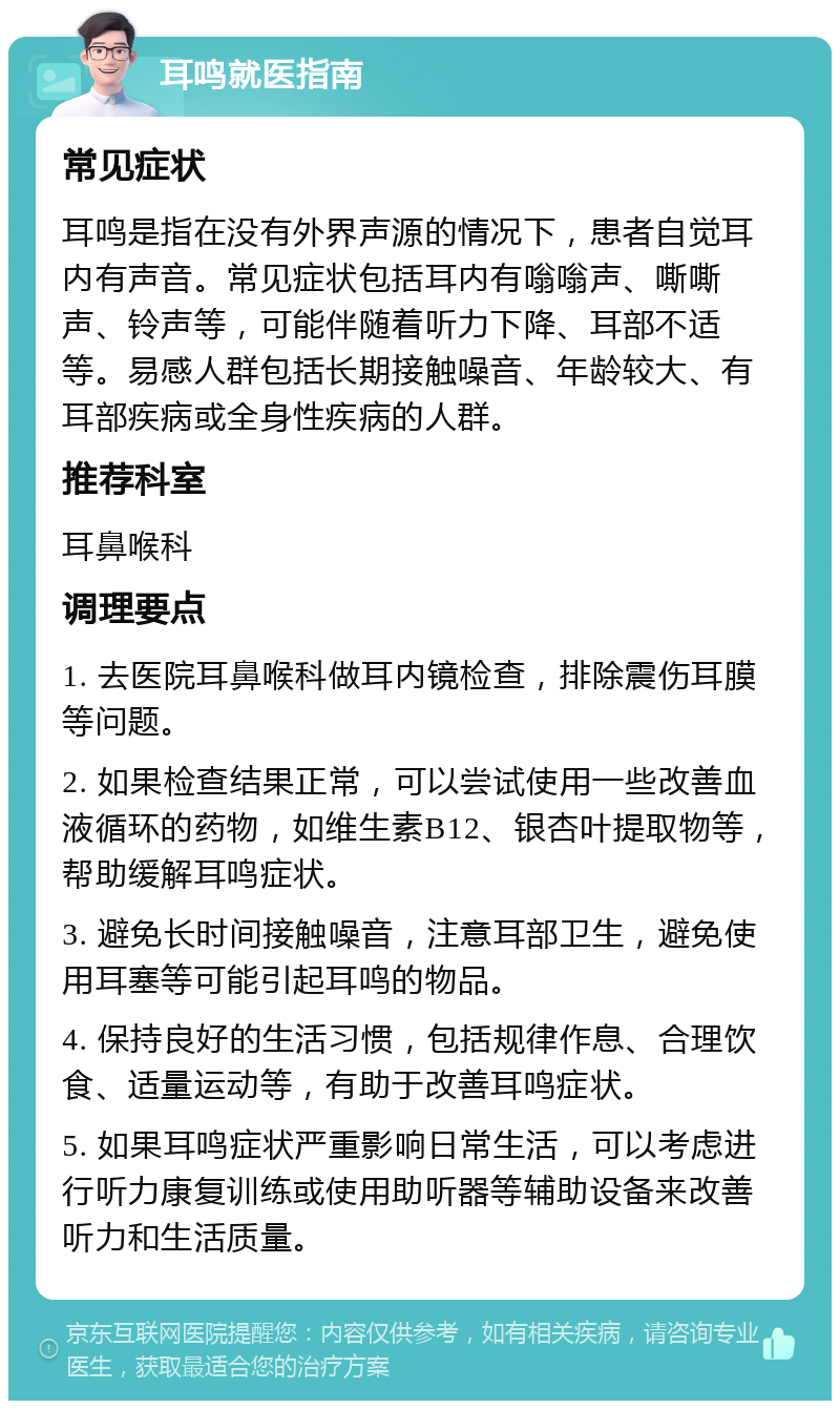 耳鸣就医指南 常见症状 耳鸣是指在没有外界声源的情况下，患者自觉耳内有声音。常见症状包括耳内有嗡嗡声、嘶嘶声、铃声等，可能伴随着听力下降、耳部不适等。易感人群包括长期接触噪音、年龄较大、有耳部疾病或全身性疾病的人群。 推荐科室 耳鼻喉科 调理要点 1. 去医院耳鼻喉科做耳内镜检查，排除震伤耳膜等问题。 2. 如果检查结果正常，可以尝试使用一些改善血液循环的药物，如维生素B12、银杏叶提取物等，帮助缓解耳鸣症状。 3. 避免长时间接触噪音，注意耳部卫生，避免使用耳塞等可能引起耳鸣的物品。 4. 保持良好的生活习惯，包括规律作息、合理饮食、适量运动等，有助于改善耳鸣症状。 5. 如果耳鸣症状严重影响日常生活，可以考虑进行听力康复训练或使用助听器等辅助设备来改善听力和生活质量。