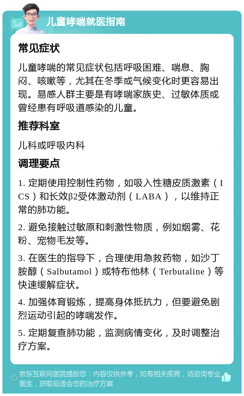 儿童哮喘就医指南 常见症状 儿童哮喘的常见症状包括呼吸困难、喘息、胸闷、咳嗽等，尤其在冬季或气候变化时更容易出现。易感人群主要是有哮喘家族史、过敏体质或曾经患有呼吸道感染的儿童。 推荐科室 儿科或呼吸内科 调理要点 1. 定期使用控制性药物，如吸入性糖皮质激素（ICS）和长效β2受体激动剂（LABA），以维持正常的肺功能。 2. 避免接触过敏原和刺激性物质，例如烟雾、花粉、宠物毛发等。 3. 在医生的指导下，合理使用急救药物，如沙丁胺醇（Salbutamol）或特布他林（Terbutaline）等快速缓解症状。 4. 加强体育锻炼，提高身体抵抗力，但要避免剧烈运动引起的哮喘发作。 5. 定期复查肺功能，监测病情变化，及时调整治疗方案。