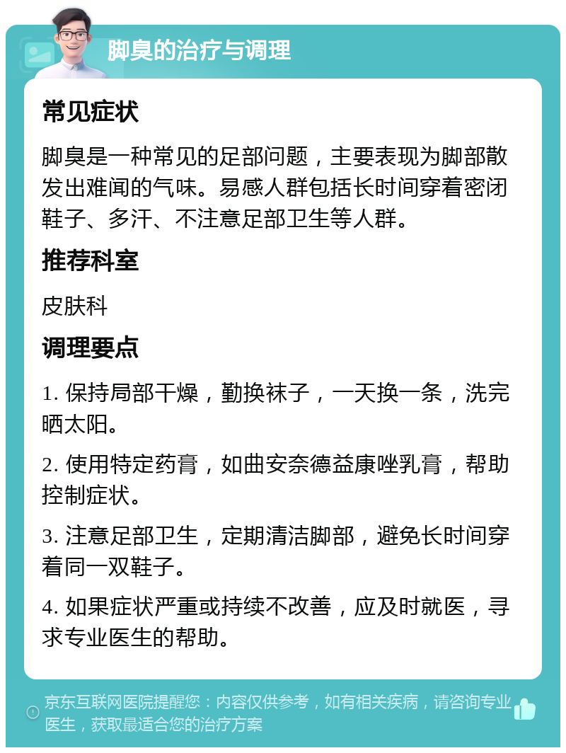 脚臭的治疗与调理 常见症状 脚臭是一种常见的足部问题，主要表现为脚部散发出难闻的气味。易感人群包括长时间穿着密闭鞋子、多汗、不注意足部卫生等人群。 推荐科室 皮肤科 调理要点 1. 保持局部干燥，勤换袜子，一天换一条，洗完晒太阳。 2. 使用特定药膏，如曲安奈德益康唑乳膏，帮助控制症状。 3. 注意足部卫生，定期清洁脚部，避免长时间穿着同一双鞋子。 4. 如果症状严重或持续不改善，应及时就医，寻求专业医生的帮助。