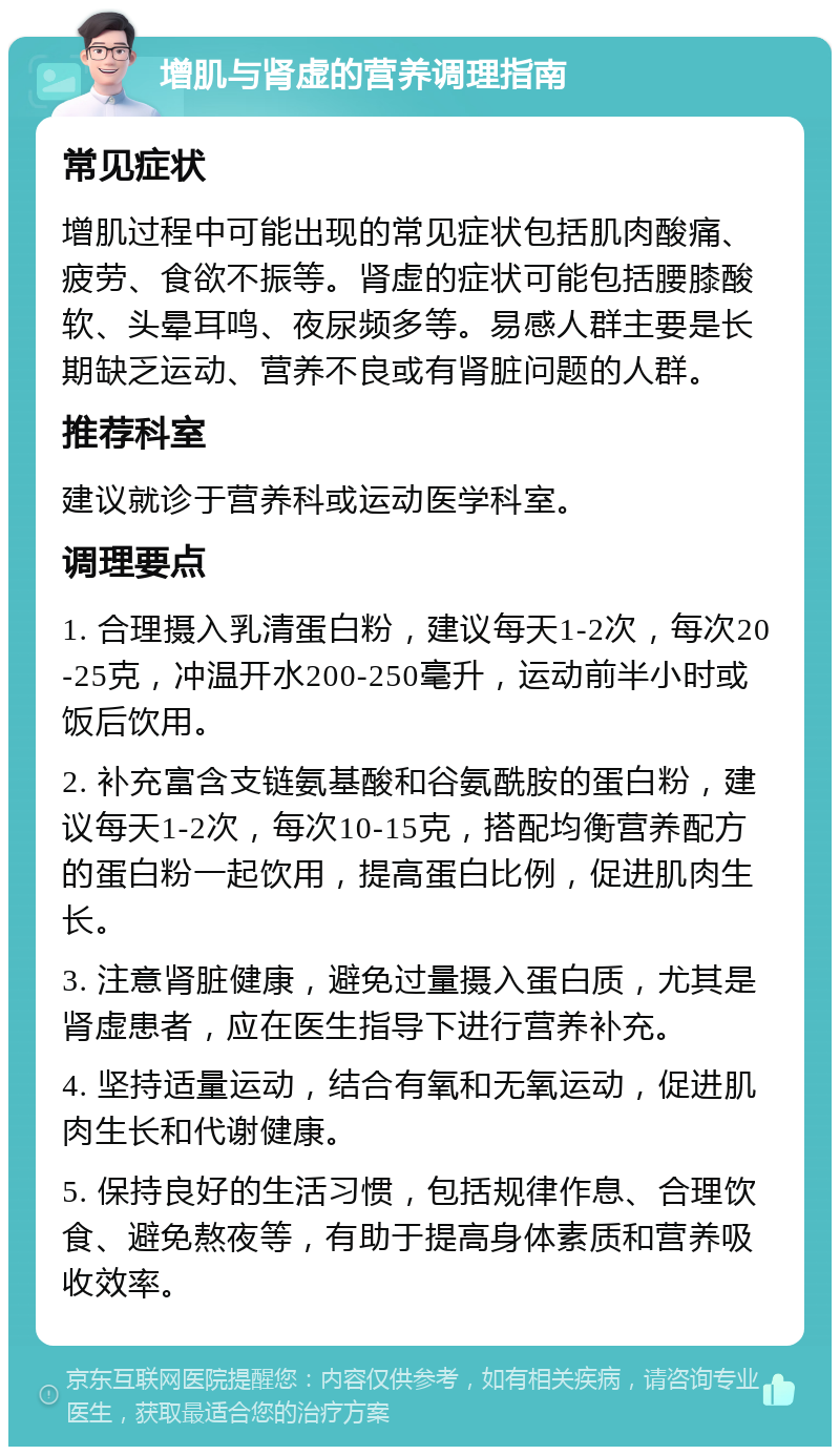 增肌与肾虚的营养调理指南 常见症状 增肌过程中可能出现的常见症状包括肌肉酸痛、疲劳、食欲不振等。肾虚的症状可能包括腰膝酸软、头晕耳鸣、夜尿频多等。易感人群主要是长期缺乏运动、营养不良或有肾脏问题的人群。 推荐科室 建议就诊于营养科或运动医学科室。 调理要点 1. 合理摄入乳清蛋白粉，建议每天1-2次，每次20-25克，冲温开水200-250毫升，运动前半小时或饭后饮用。 2. 补充富含支链氨基酸和谷氨酰胺的蛋白粉，建议每天1-2次，每次10-15克，搭配均衡营养配方的蛋白粉一起饮用，提高蛋白比例，促进肌肉生长。 3. 注意肾脏健康，避免过量摄入蛋白质，尤其是肾虚患者，应在医生指导下进行营养补充。 4. 坚持适量运动，结合有氧和无氧运动，促进肌肉生长和代谢健康。 5. 保持良好的生活习惯，包括规律作息、合理饮食、避免熬夜等，有助于提高身体素质和营养吸收效率。