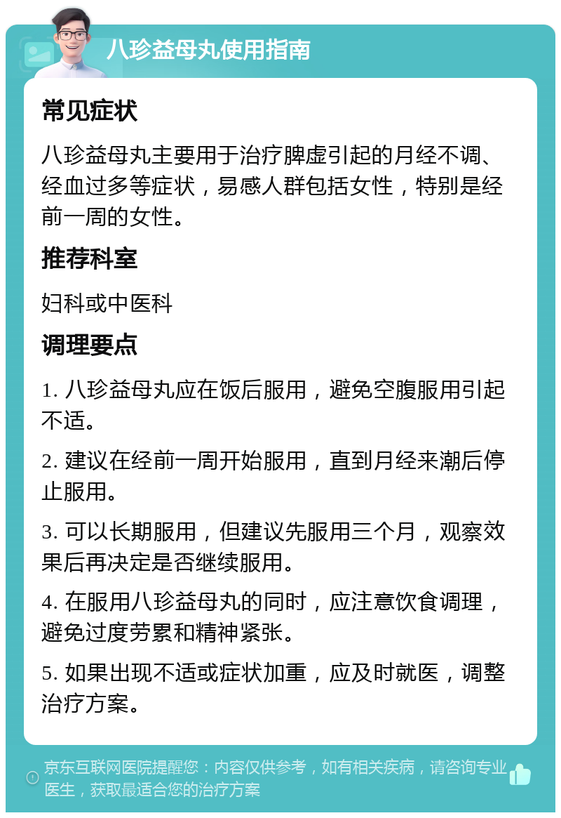 八珍益母丸使用指南 常见症状 八珍益母丸主要用于治疗脾虚引起的月经不调、经血过多等症状，易感人群包括女性，特别是经前一周的女性。 推荐科室 妇科或中医科 调理要点 1. 八珍益母丸应在饭后服用，避免空腹服用引起不适。 2. 建议在经前一周开始服用，直到月经来潮后停止服用。 3. 可以长期服用，但建议先服用三个月，观察效果后再决定是否继续服用。 4. 在服用八珍益母丸的同时，应注意饮食调理，避免过度劳累和精神紧张。 5. 如果出现不适或症状加重，应及时就医，调整治疗方案。