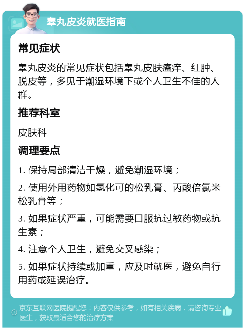 睾丸皮炎就医指南 常见症状 睾丸皮炎的常见症状包括睾丸皮肤瘙痒、红肿、脱皮等，多见于潮湿环境下或个人卫生不佳的人群。 推荐科室 皮肤科 调理要点 1. 保持局部清洁干燥，避免潮湿环境； 2. 使用外用药物如氢化可的松乳膏、丙酸倍氯米松乳膏等； 3. 如果症状严重，可能需要口服抗过敏药物或抗生素； 4. 注意个人卫生，避免交叉感染； 5. 如果症状持续或加重，应及时就医，避免自行用药或延误治疗。