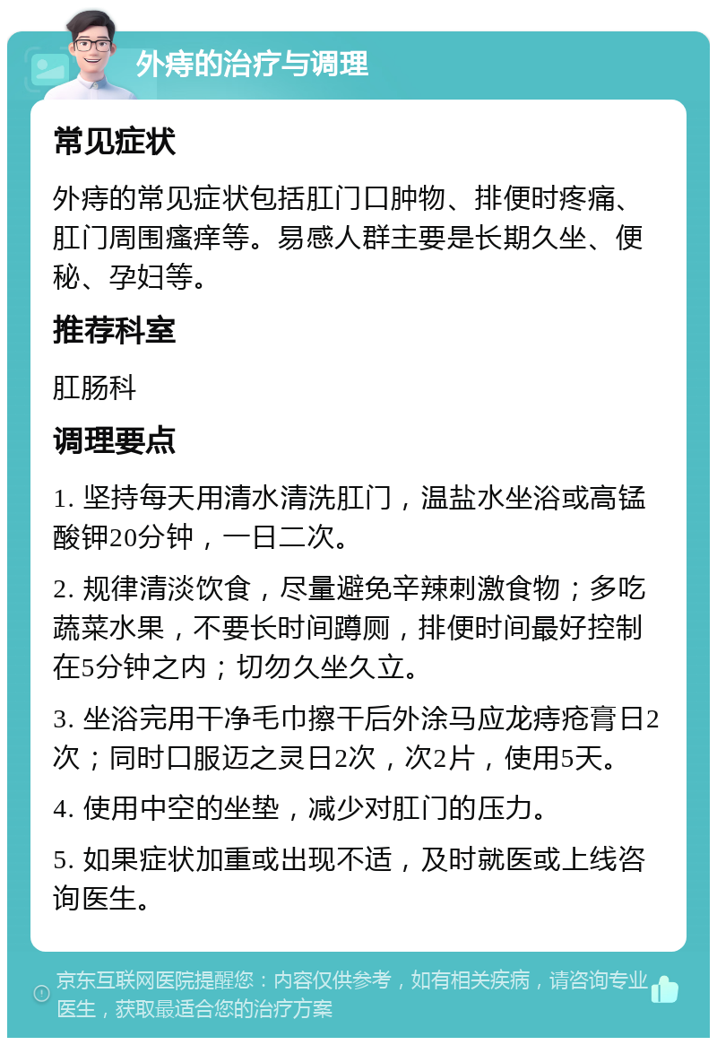 外痔的治疗与调理 常见症状 外痔的常见症状包括肛门口肿物、排便时疼痛、肛门周围瘙痒等。易感人群主要是长期久坐、便秘、孕妇等。 推荐科室 肛肠科 调理要点 1. 坚持每天用清水清洗肛门，温盐水坐浴或高锰酸钾20分钟，一日二次。 2. 规律清淡饮食，尽量避免辛辣刺激食物；多吃蔬菜水果，不要长时间蹲厕，排便时间最好控制在5分钟之内；切勿久坐久立。 3. 坐浴完用干净毛巾擦干后外涂马应龙痔疮膏日2次；同时口服迈之灵日2次，次2片，使用5天。 4. 使用中空的坐垫，减少对肛门的压力。 5. 如果症状加重或出现不适，及时就医或上线咨询医生。