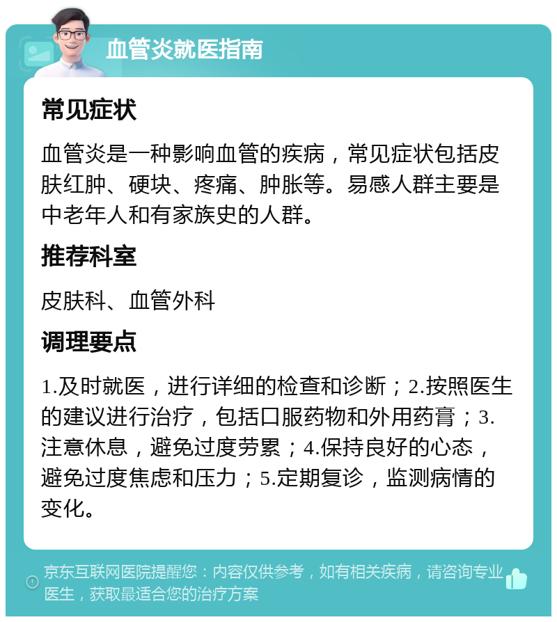 血管炎就医指南 常见症状 血管炎是一种影响血管的疾病，常见症状包括皮肤红肿、硬块、疼痛、肿胀等。易感人群主要是中老年人和有家族史的人群。 推荐科室 皮肤科、血管外科 调理要点 1.及时就医，进行详细的检查和诊断；2.按照医生的建议进行治疗，包括口服药物和外用药膏；3.注意休息，避免过度劳累；4.保持良好的心态，避免过度焦虑和压力；5.定期复诊，监测病情的变化。