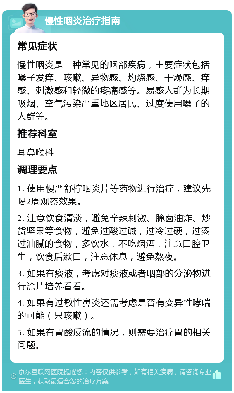 慢性咽炎治疗指南 常见症状 慢性咽炎是一种常见的咽部疾病，主要症状包括嗓子发痒、咳嗽、异物感、灼烧感、干燥感、痒感、刺激感和轻微的疼痛感等。易感人群为长期吸烟、空气污染严重地区居民、过度使用嗓子的人群等。 推荐科室 耳鼻喉科 调理要点 1. 使用慢严舒柠咽炎片等药物进行治疗，建议先喝2周观察效果。 2. 注意饮食清淡，避免辛辣刺激、腌卤油炸、炒货坚果等食物，避免过酸过碱，过冷过硬，过烫过油腻的食物，多饮水，不吃烟酒，注意口腔卫生，饮食后漱口，注意休息，避免熬夜。 3. 如果有痰液，考虑对痰液或者咽部的分泌物进行涂片培养看看。 4. 如果有过敏性鼻炎还需考虑是否有变异性哮喘的可能（只咳嗽）。 5. 如果有胃酸反流的情况，则需要治疗胃的相关问题。