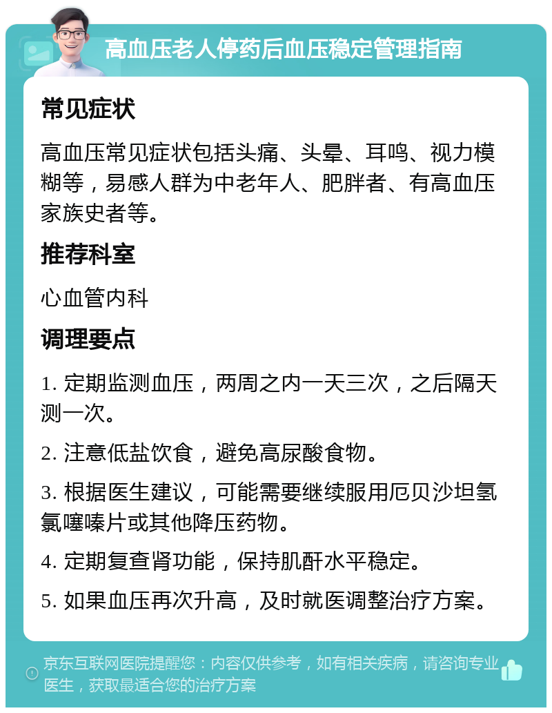 高血压老人停药后血压稳定管理指南 常见症状 高血压常见症状包括头痛、头晕、耳鸣、视力模糊等，易感人群为中老年人、肥胖者、有高血压家族史者等。 推荐科室 心血管内科 调理要点 1. 定期监测血压，两周之内一天三次，之后隔天测一次。 2. 注意低盐饮食，避免高尿酸食物。 3. 根据医生建议，可能需要继续服用厄贝沙坦氢氯噻嗪片或其他降压药物。 4. 定期复查肾功能，保持肌酐水平稳定。 5. 如果血压再次升高，及时就医调整治疗方案。