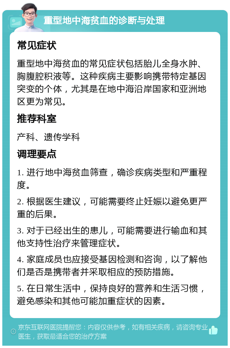 重型地中海贫血的诊断与处理 常见症状 重型地中海贫血的常见症状包括胎儿全身水肿、胸腹腔积液等。这种疾病主要影响携带特定基因突变的个体，尤其是在地中海沿岸国家和亚洲地区更为常见。 推荐科室 产科、遗传学科 调理要点 1. 进行地中海贫血筛查，确诊疾病类型和严重程度。 2. 根据医生建议，可能需要终止妊娠以避免更严重的后果。 3. 对于已经出生的患儿，可能需要进行输血和其他支持性治疗来管理症状。 4. 家庭成员也应接受基因检测和咨询，以了解他们是否是携带者并采取相应的预防措施。 5. 在日常生活中，保持良好的营养和生活习惯，避免感染和其他可能加重症状的因素。