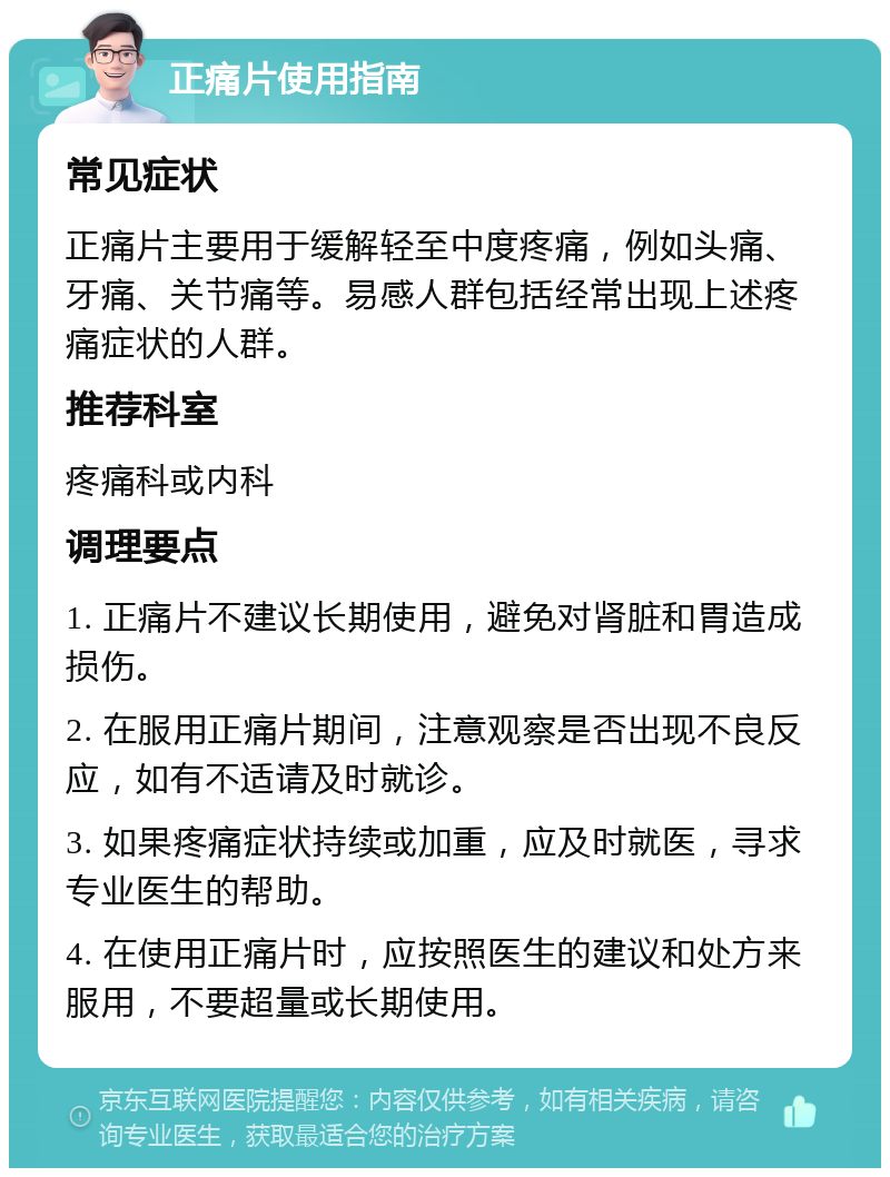 正痛片使用指南 常见症状 正痛片主要用于缓解轻至中度疼痛，例如头痛、牙痛、关节痛等。易感人群包括经常出现上述疼痛症状的人群。 推荐科室 疼痛科或内科 调理要点 1. 正痛片不建议长期使用，避免对肾脏和胃造成损伤。 2. 在服用正痛片期间，注意观察是否出现不良反应，如有不适请及时就诊。 3. 如果疼痛症状持续或加重，应及时就医，寻求专业医生的帮助。 4. 在使用正痛片时，应按照医生的建议和处方来服用，不要超量或长期使用。