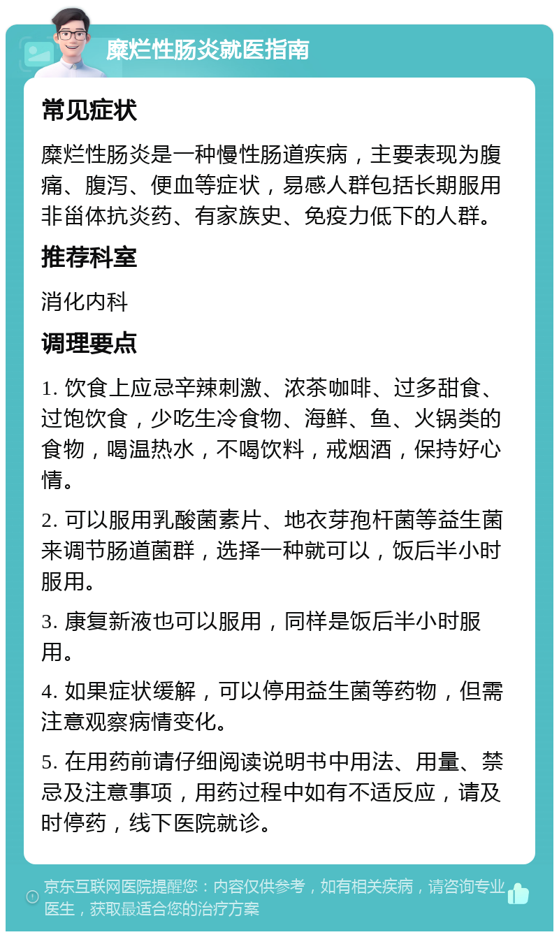 糜烂性肠炎就医指南 常见症状 糜烂性肠炎是一种慢性肠道疾病，主要表现为腹痛、腹泻、便血等症状，易感人群包括长期服用非甾体抗炎药、有家族史、免疫力低下的人群。 推荐科室 消化内科 调理要点 1. 饮食上应忌辛辣刺激、浓茶咖啡、过多甜食、过饱饮食，少吃生冷食物、海鲜、鱼、火锅类的食物，喝温热水，不喝饮料，戒烟酒，保持好心情。 2. 可以服用乳酸菌素片、地衣芽孢杆菌等益生菌来调节肠道菌群，选择一种就可以，饭后半小时服用。 3. 康复新液也可以服用，同样是饭后半小时服用。 4. 如果症状缓解，可以停用益生菌等药物，但需注意观察病情变化。 5. 在用药前请仔细阅读说明书中用法、用量、禁忌及注意事项，用药过程中如有不适反应，请及时停药，线下医院就诊。