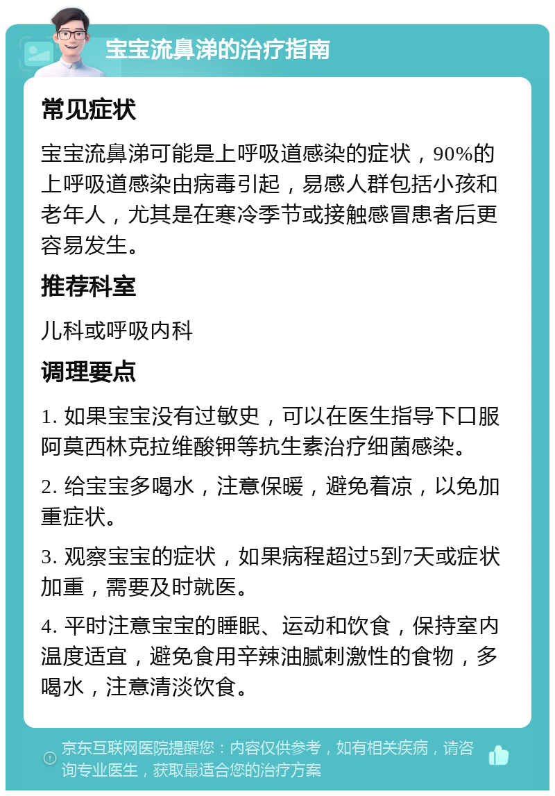 宝宝流鼻涕的治疗指南 常见症状 宝宝流鼻涕可能是上呼吸道感染的症状，90%的上呼吸道感染由病毒引起，易感人群包括小孩和老年人，尤其是在寒冷季节或接触感冒患者后更容易发生。 推荐科室 儿科或呼吸内科 调理要点 1. 如果宝宝没有过敏史，可以在医生指导下口服阿莫西林克拉维酸钾等抗生素治疗细菌感染。 2. 给宝宝多喝水，注意保暖，避免着凉，以免加重症状。 3. 观察宝宝的症状，如果病程超过5到7天或症状加重，需要及时就医。 4. 平时注意宝宝的睡眠、运动和饮食，保持室内温度适宜，避免食用辛辣油腻刺激性的食物，多喝水，注意清淡饮食。