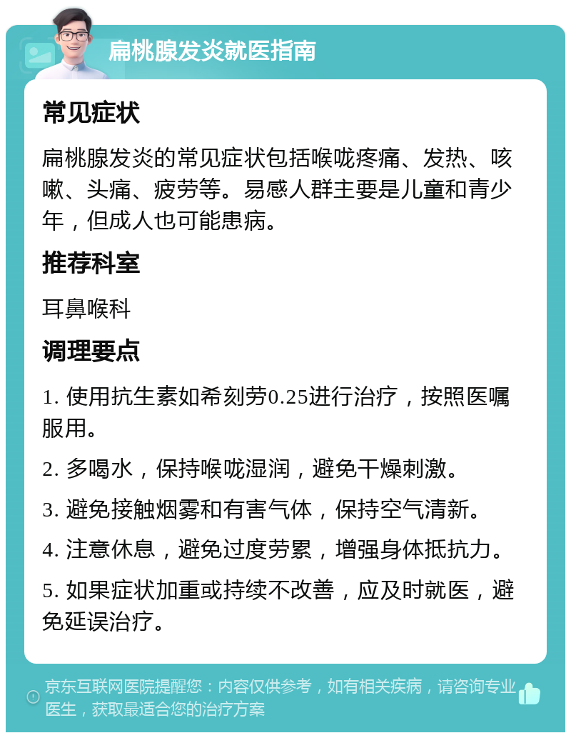 扁桃腺发炎就医指南 常见症状 扁桃腺发炎的常见症状包括喉咙疼痛、发热、咳嗽、头痛、疲劳等。易感人群主要是儿童和青少年，但成人也可能患病。 推荐科室 耳鼻喉科 调理要点 1. 使用抗生素如希刻劳0.25进行治疗，按照医嘱服用。 2. 多喝水，保持喉咙湿润，避免干燥刺激。 3. 避免接触烟雾和有害气体，保持空气清新。 4. 注意休息，避免过度劳累，增强身体抵抗力。 5. 如果症状加重或持续不改善，应及时就医，避免延误治疗。