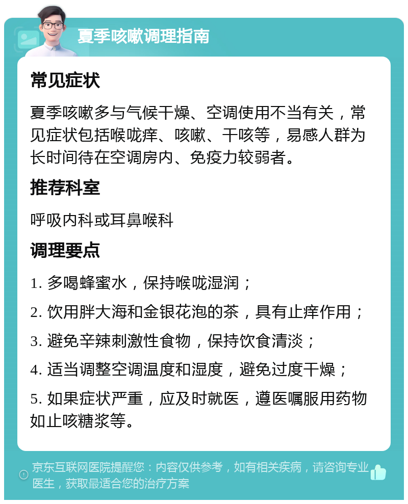 夏季咳嗽调理指南 常见症状 夏季咳嗽多与气候干燥、空调使用不当有关，常见症状包括喉咙痒、咳嗽、干咳等，易感人群为长时间待在空调房内、免疫力较弱者。 推荐科室 呼吸内科或耳鼻喉科 调理要点 1. 多喝蜂蜜水，保持喉咙湿润； 2. 饮用胖大海和金银花泡的茶，具有止痒作用； 3. 避免辛辣刺激性食物，保持饮食清淡； 4. 适当调整空调温度和湿度，避免过度干燥； 5. 如果症状严重，应及时就医，遵医嘱服用药物如止咳糖浆等。