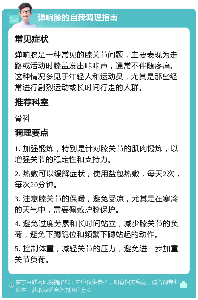 弹响膝的自我调理指南 常见症状 弹响膝是一种常见的膝关节问题，主要表现为走路或活动时膝盖发出咔咔声，通常不伴随疼痛。这种情况多见于年轻人和运动员，尤其是那些经常进行剧烈运动或长时间行走的人群。 推荐科室 骨科 调理要点 1. 加强锻炼，特别是针对膝关节的肌肉锻炼，以增强关节的稳定性和支持力。 2. 热敷可以缓解症状，使用盐包热敷，每天2次，每次20分钟。 3. 注意膝关节的保暖，避免受凉，尤其是在寒冷的天气中，需要佩戴护膝保护。 4. 避免过度劳累和长时间站立，减少膝关节的负荷，避免下蹲跪位和频繁下蹲站起的动作。 5. 控制体重，减轻关节的压力，避免进一步加重关节负荷。