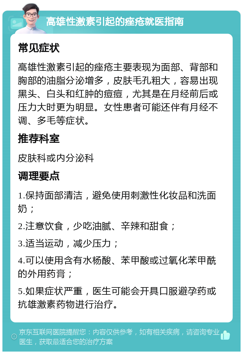 高雄性激素引起的痤疮就医指南 常见症状 高雄性激素引起的痤疮主要表现为面部、背部和胸部的油脂分泌增多，皮肤毛孔粗大，容易出现黑头、白头和红肿的痘痘，尤其是在月经前后或压力大时更为明显。女性患者可能还伴有月经不调、多毛等症状。 推荐科室 皮肤科或内分泌科 调理要点 1.保持面部清洁，避免使用刺激性化妆品和洗面奶； 2.注意饮食，少吃油腻、辛辣和甜食； 3.适当运动，减少压力； 4.可以使用含有水杨酸、苯甲酸或过氧化苯甲酰的外用药膏； 5.如果症状严重，医生可能会开具口服避孕药或抗雄激素药物进行治疗。