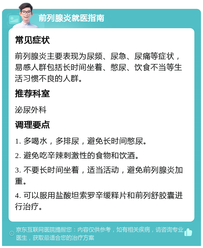 前列腺炎就医指南 常见症状 前列腺炎主要表现为尿频、尿急、尿痛等症状，易感人群包括长时间坐着、憋尿、饮食不当等生活习惯不良的人群。 推荐科室 泌尿外科 调理要点 1. 多喝水，多排尿，避免长时间憋尿。 2. 避免吃辛辣刺激性的食物和饮酒。 3. 不要长时间坐着，适当活动，避免前列腺炎加重。 4. 可以服用盐酸坦索罗辛缓释片和前列舒胶囊进行治疗。