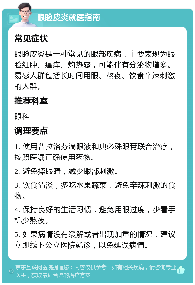 眼睑皮炎就医指南 常见症状 眼睑皮炎是一种常见的眼部疾病，主要表现为眼睑红肿、瘙痒、灼热感，可能伴有分泌物增多。易感人群包括长时间用眼、熬夜、饮食辛辣刺激的人群。 推荐科室 眼科 调理要点 1. 使用普拉洛芬滴眼液和典必殊眼膏联合治疗，按照医嘱正确使用药物。 2. 避免揉眼睛，减少眼部刺激。 3. 饮食清淡，多吃水果蔬菜，避免辛辣刺激的食物。 4. 保持良好的生活习惯，避免用眼过度，少看手机少熬夜。 5. 如果病情没有缓解或者出现加重的情况，建议立即线下公立医院就诊，以免延误病情。