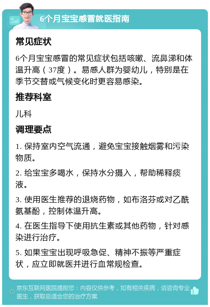 6个月宝宝感冒就医指南 常见症状 6个月宝宝感冒的常见症状包括咳嗽、流鼻涕和体温升高（37度）。易感人群为婴幼儿，特别是在季节交替或气候变化时更容易感染。 推荐科室 儿科 调理要点 1. 保持室内空气流通，避免宝宝接触烟雾和污染物质。 2. 给宝宝多喝水，保持水分摄入，帮助稀释痰液。 3. 使用医生推荐的退烧药物，如布洛芬或对乙酰氨基酚，控制体温升高。 4. 在医生指导下使用抗生素或其他药物，针对感染进行治疗。 5. 如果宝宝出现呼吸急促、精神不振等严重症状，应立即就医并进行血常规检查。