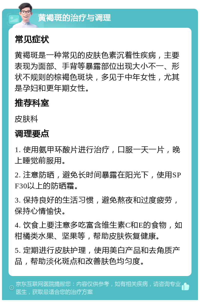 黄褐斑的治疗与调理 常见症状 黄褐斑是一种常见的皮肤色素沉着性疾病，主要表现为面部、手背等暴露部位出现大小不一、形状不规则的棕褐色斑块，多见于中年女性，尤其是孕妇和更年期女性。 推荐科室 皮肤科 调理要点 1. 使用氨甲环酸片进行治疗，口服一天一片，晚上睡觉前服用。 2. 注意防晒，避免长时间暴露在阳光下，使用SPF30以上的防晒霜。 3. 保持良好的生活习惯，避免熬夜和过度疲劳，保持心情愉快。 4. 饮食上要注意多吃富含维生素C和E的食物，如柑橘类水果、坚果等，帮助皮肤恢复健康。 5. 定期进行皮肤护理，使用美白产品和去角质产品，帮助淡化斑点和改善肤色均匀度。