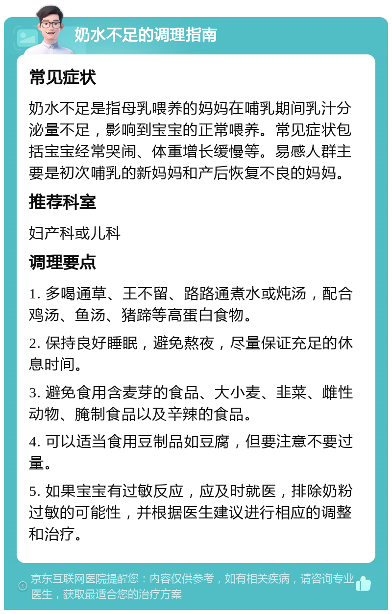 奶水不足的调理指南 常见症状 奶水不足是指母乳喂养的妈妈在哺乳期间乳汁分泌量不足，影响到宝宝的正常喂养。常见症状包括宝宝经常哭闹、体重增长缓慢等。易感人群主要是初次哺乳的新妈妈和产后恢复不良的妈妈。 推荐科室 妇产科或儿科 调理要点 1. 多喝通草、王不留、路路通煮水或炖汤，配合鸡汤、鱼汤、猪蹄等高蛋白食物。 2. 保持良好睡眠，避免熬夜，尽量保证充足的休息时间。 3. 避免食用含麦芽的食品、大小麦、韭菜、雌性动物、腌制食品以及辛辣的食品。 4. 可以适当食用豆制品如豆腐，但要注意不要过量。 5. 如果宝宝有过敏反应，应及时就医，排除奶粉过敏的可能性，并根据医生建议进行相应的调整和治疗。