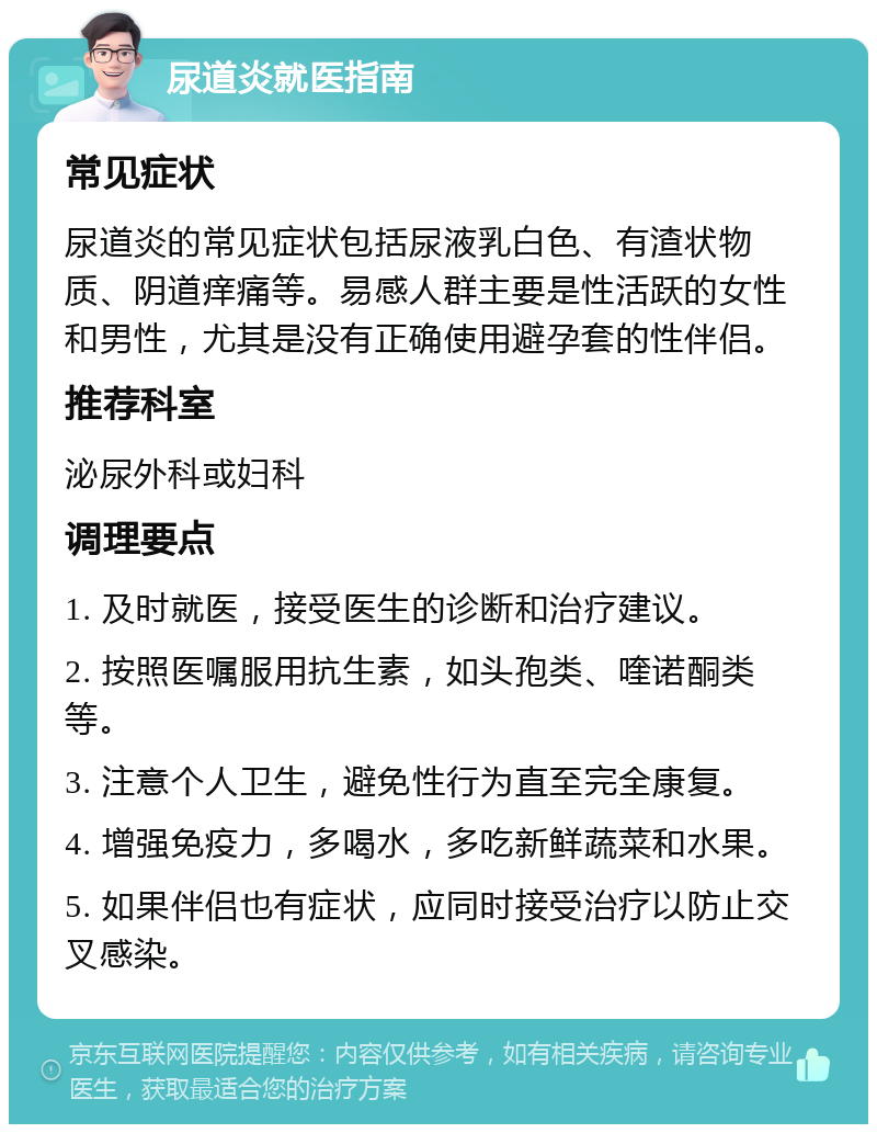 尿道炎就医指南 常见症状 尿道炎的常见症状包括尿液乳白色、有渣状物质、阴道痒痛等。易感人群主要是性活跃的女性和男性，尤其是没有正确使用避孕套的性伴侣。 推荐科室 泌尿外科或妇科 调理要点 1. 及时就医，接受医生的诊断和治疗建议。 2. 按照医嘱服用抗生素，如头孢类、喹诺酮类等。 3. 注意个人卫生，避免性行为直至完全康复。 4. 增强免疫力，多喝水，多吃新鲜蔬菜和水果。 5. 如果伴侣也有症状，应同时接受治疗以防止交叉感染。