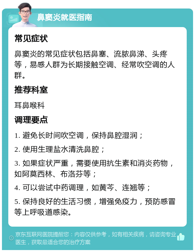 鼻窦炎就医指南 常见症状 鼻窦炎的常见症状包括鼻塞、流脓鼻涕、头疼等，易感人群为长期接触空调、经常吹空调的人群。 推荐科室 耳鼻喉科 调理要点 1. 避免长时间吹空调，保持鼻腔湿润； 2. 使用生理盐水清洗鼻腔； 3. 如果症状严重，需要使用抗生素和消炎药物，如阿莫西林、布洛芬等； 4. 可以尝试中药调理，如黄芩、连翘等； 5. 保持良好的生活习惯，增强免疫力，预防感冒等上呼吸道感染。