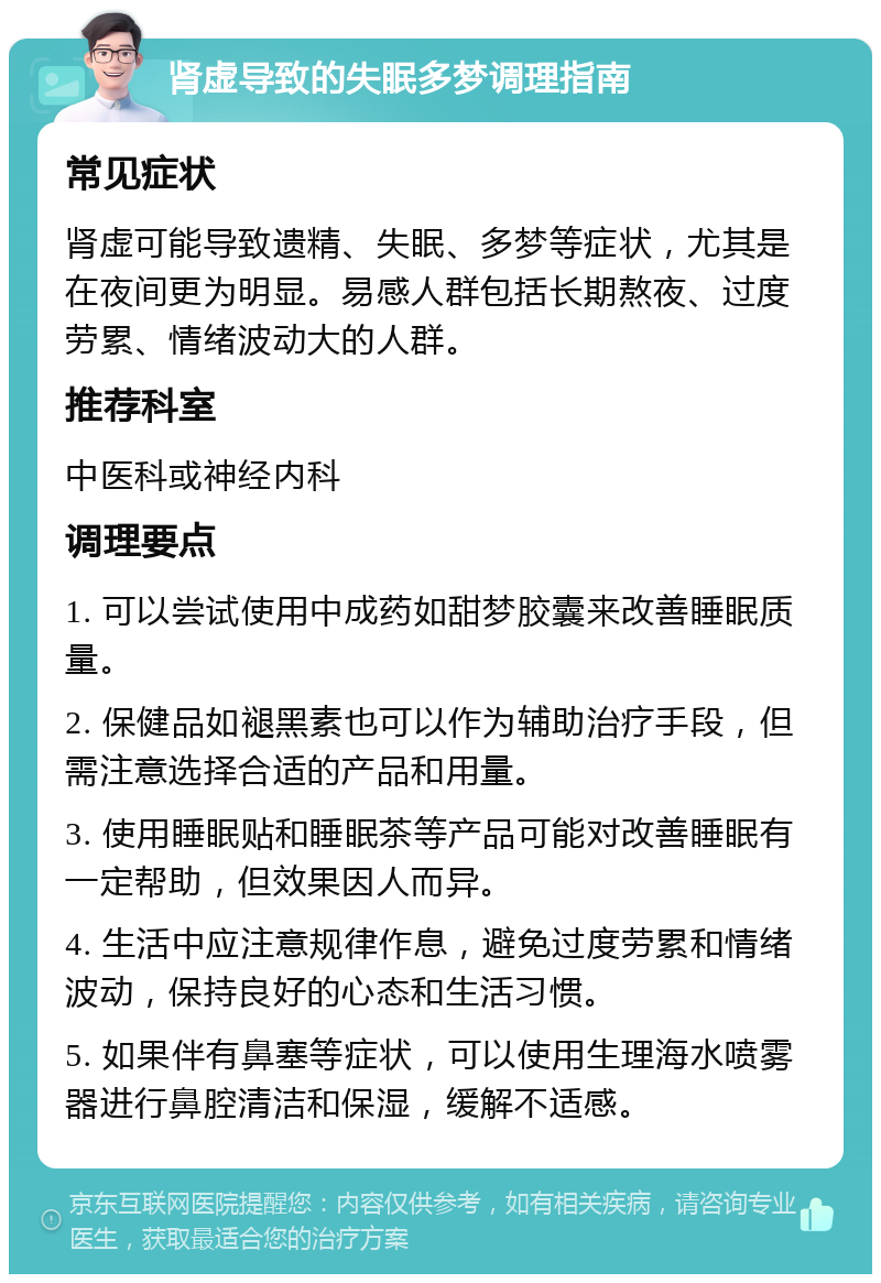 肾虚导致的失眠多梦调理指南 常见症状 肾虚可能导致遗精、失眠、多梦等症状，尤其是在夜间更为明显。易感人群包括长期熬夜、过度劳累、情绪波动大的人群。 推荐科室 中医科或神经内科 调理要点 1. 可以尝试使用中成药如甜梦胶囊来改善睡眠质量。 2. 保健品如褪黑素也可以作为辅助治疗手段，但需注意选择合适的产品和用量。 3. 使用睡眠贴和睡眠茶等产品可能对改善睡眠有一定帮助，但效果因人而异。 4. 生活中应注意规律作息，避免过度劳累和情绪波动，保持良好的心态和生活习惯。 5. 如果伴有鼻塞等症状，可以使用生理海水喷雾器进行鼻腔清洁和保湿，缓解不适感。