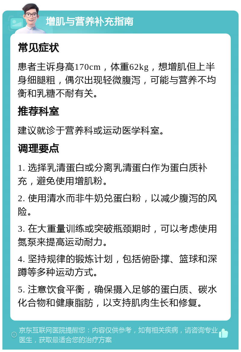 增肌与营养补充指南 常见症状 患者主诉身高170cm，体重62kg，想增肌但上半身细腿粗，偶尔出现轻微腹泻，可能与营养不均衡和乳糖不耐有关。 推荐科室 建议就诊于营养科或运动医学科室。 调理要点 1. 选择乳清蛋白或分离乳清蛋白作为蛋白质补充，避免使用增肌粉。 2. 使用清水而非牛奶兑蛋白粉，以减少腹泻的风险。 3. 在大重量训练或突破瓶颈期时，可以考虑使用氮泵来提高运动耐力。 4. 坚持规律的锻炼计划，包括俯卧撑、篮球和深蹲等多种运动方式。 5. 注意饮食平衡，确保摄入足够的蛋白质、碳水化合物和健康脂肪，以支持肌肉生长和修复。