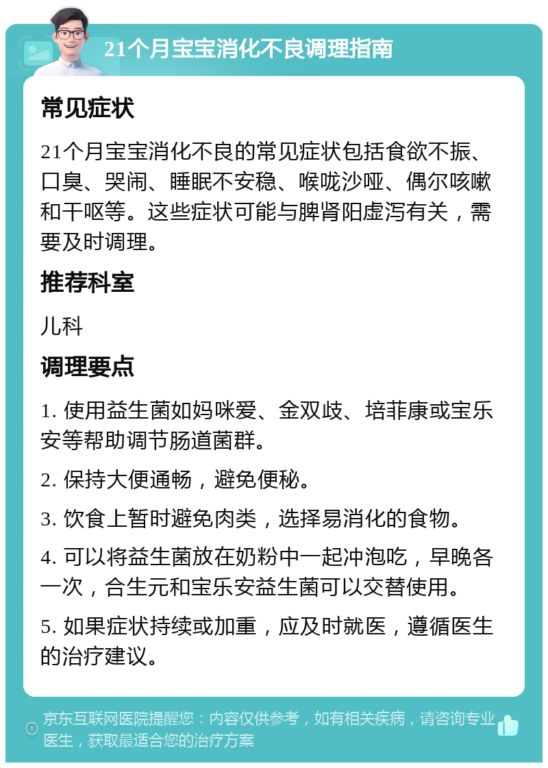 21个月宝宝消化不良调理指南 常见症状 21个月宝宝消化不良的常见症状包括食欲不振、口臭、哭闹、睡眠不安稳、喉咙沙哑、偶尔咳嗽和干呕等。这些症状可能与脾肾阳虚泻有关，需要及时调理。 推荐科室 儿科 调理要点 1. 使用益生菌如妈咪爱、金双歧、培菲康或宝乐安等帮助调节肠道菌群。 2. 保持大便通畅，避免便秘。 3. 饮食上暂时避免肉类，选择易消化的食物。 4. 可以将益生菌放在奶粉中一起冲泡吃，早晚各一次，合生元和宝乐安益生菌可以交替使用。 5. 如果症状持续或加重，应及时就医，遵循医生的治疗建议。