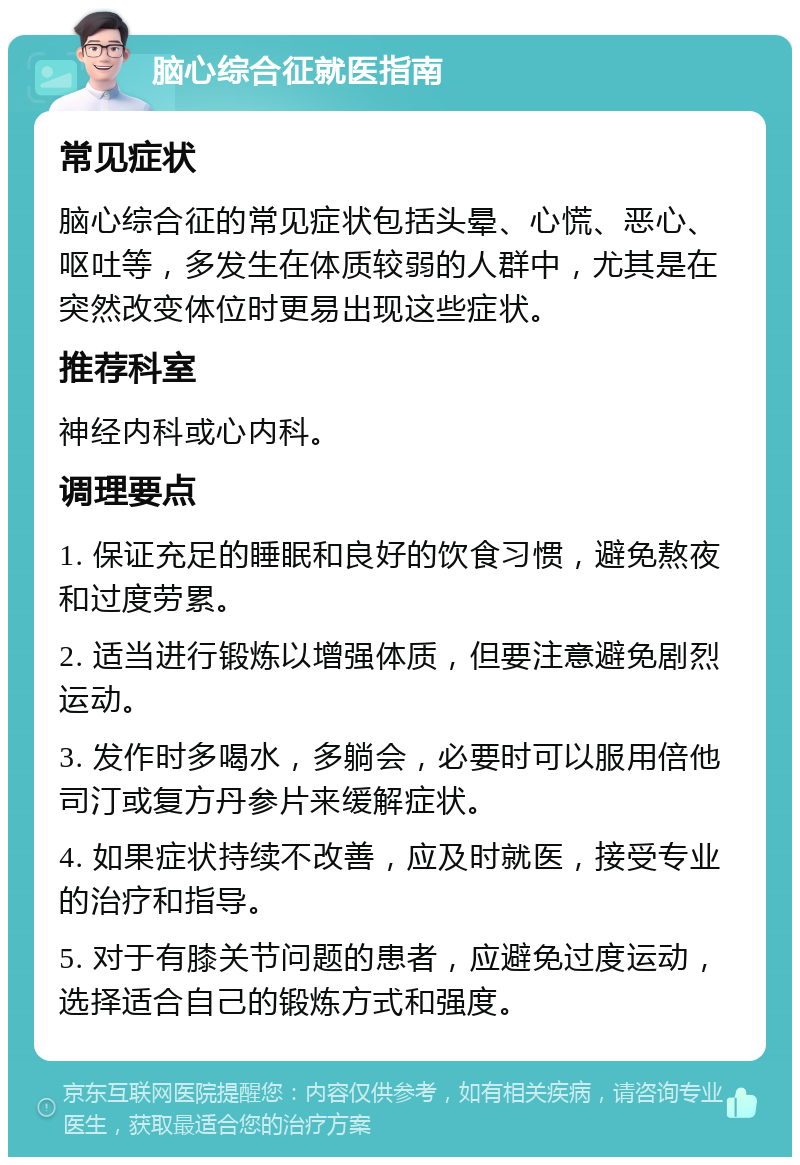 脑心综合征就医指南 常见症状 脑心综合征的常见症状包括头晕、心慌、恶心、呕吐等，多发生在体质较弱的人群中，尤其是在突然改变体位时更易出现这些症状。 推荐科室 神经内科或心内科。 调理要点 1. 保证充足的睡眠和良好的饮食习惯，避免熬夜和过度劳累。 2. 适当进行锻炼以增强体质，但要注意避免剧烈运动。 3. 发作时多喝水，多躺会，必要时可以服用倍他司汀或复方丹参片来缓解症状。 4. 如果症状持续不改善，应及时就医，接受专业的治疗和指导。 5. 对于有膝关节问题的患者，应避免过度运动，选择适合自己的锻炼方式和强度。