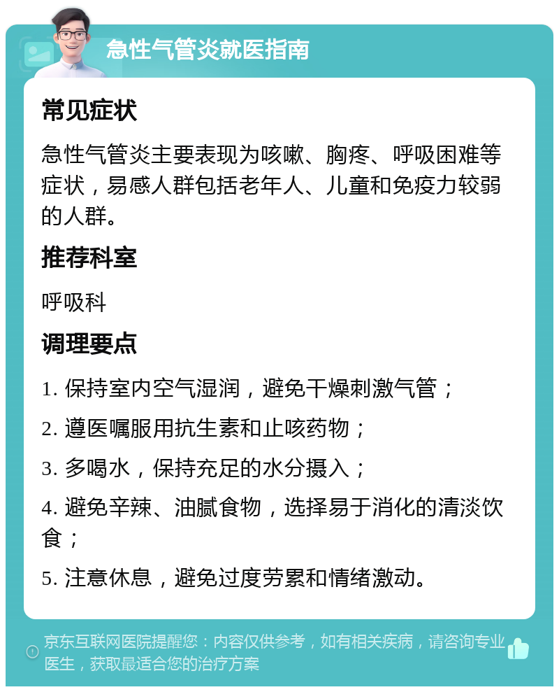 急性气管炎就医指南 常见症状 急性气管炎主要表现为咳嗽、胸疼、呼吸困难等症状，易感人群包括老年人、儿童和免疫力较弱的人群。 推荐科室 呼吸科 调理要点 1. 保持室内空气湿润，避免干燥刺激气管； 2. 遵医嘱服用抗生素和止咳药物； 3. 多喝水，保持充足的水分摄入； 4. 避免辛辣、油腻食物，选择易于消化的清淡饮食； 5. 注意休息，避免过度劳累和情绪激动。