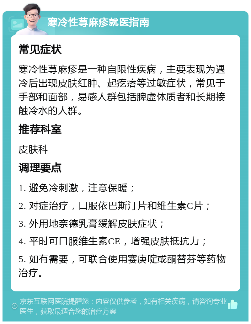 寒冷性荨麻疹就医指南 常见症状 寒冷性荨麻疹是一种自限性疾病，主要表现为遇冷后出现皮肤红肿、起疙瘩等过敏症状，常见于手部和面部，易感人群包括脾虚体质者和长期接触冷水的人群。 推荐科室 皮肤科 调理要点 1. 避免冷刺激，注意保暖； 2. 对症治疗，口服依巴斯汀片和维生素C片； 3. 外用地奈德乳膏缓解皮肤症状； 4. 平时可口服维生素CE，增强皮肤抵抗力； 5. 如有需要，可联合使用赛庚啶或酮替芬等药物治疗。