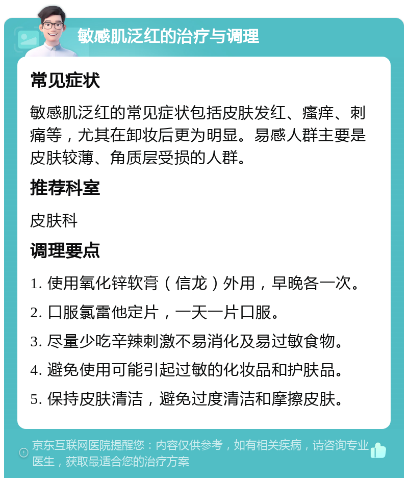 敏感肌泛红的治疗与调理 常见症状 敏感肌泛红的常见症状包括皮肤发红、瘙痒、刺痛等，尤其在卸妆后更为明显。易感人群主要是皮肤较薄、角质层受损的人群。 推荐科室 皮肤科 调理要点 1. 使用氧化锌软膏（信龙）外用，早晚各一次。 2. 口服氯雷他定片，一天一片口服。 3. 尽量少吃辛辣刺激不易消化及易过敏食物。 4. 避免使用可能引起过敏的化妆品和护肤品。 5. 保持皮肤清洁，避免过度清洁和摩擦皮肤。