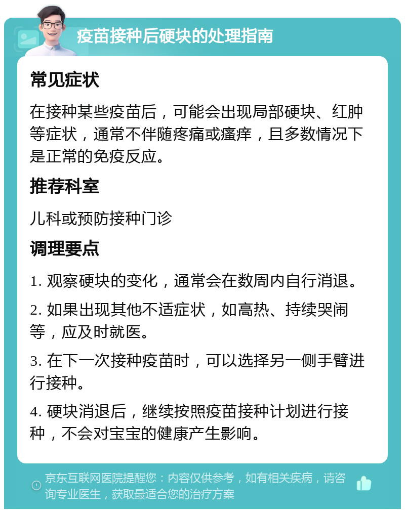 疫苗接种后硬块的处理指南 常见症状 在接种某些疫苗后，可能会出现局部硬块、红肿等症状，通常不伴随疼痛或瘙痒，且多数情况下是正常的免疫反应。 推荐科室 儿科或预防接种门诊 调理要点 1. 观察硬块的变化，通常会在数周内自行消退。 2. 如果出现其他不适症状，如高热、持续哭闹等，应及时就医。 3. 在下一次接种疫苗时，可以选择另一侧手臂进行接种。 4. 硬块消退后，继续按照疫苗接种计划进行接种，不会对宝宝的健康产生影响。