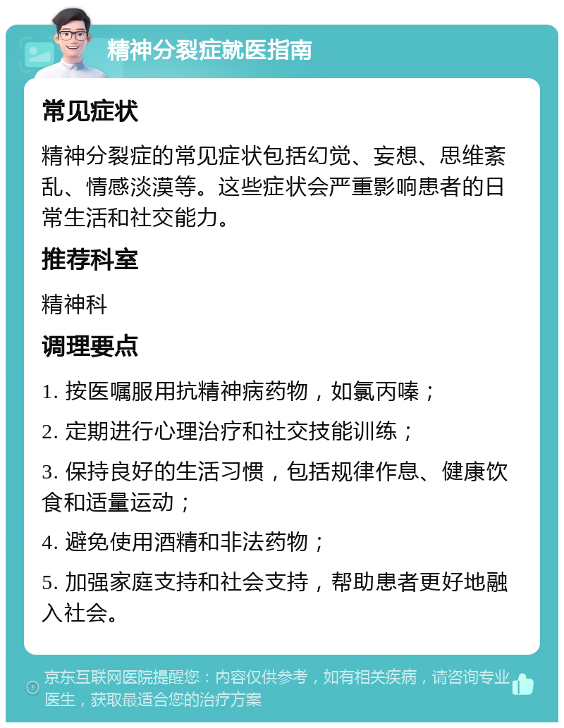 精神分裂症就医指南 常见症状 精神分裂症的常见症状包括幻觉、妄想、思维紊乱、情感淡漠等。这些症状会严重影响患者的日常生活和社交能力。 推荐科室 精神科 调理要点 1. 按医嘱服用抗精神病药物，如氯丙嗪； 2. 定期进行心理治疗和社交技能训练； 3. 保持良好的生活习惯，包括规律作息、健康饮食和适量运动； 4. 避免使用酒精和非法药物； 5. 加强家庭支持和社会支持，帮助患者更好地融入社会。