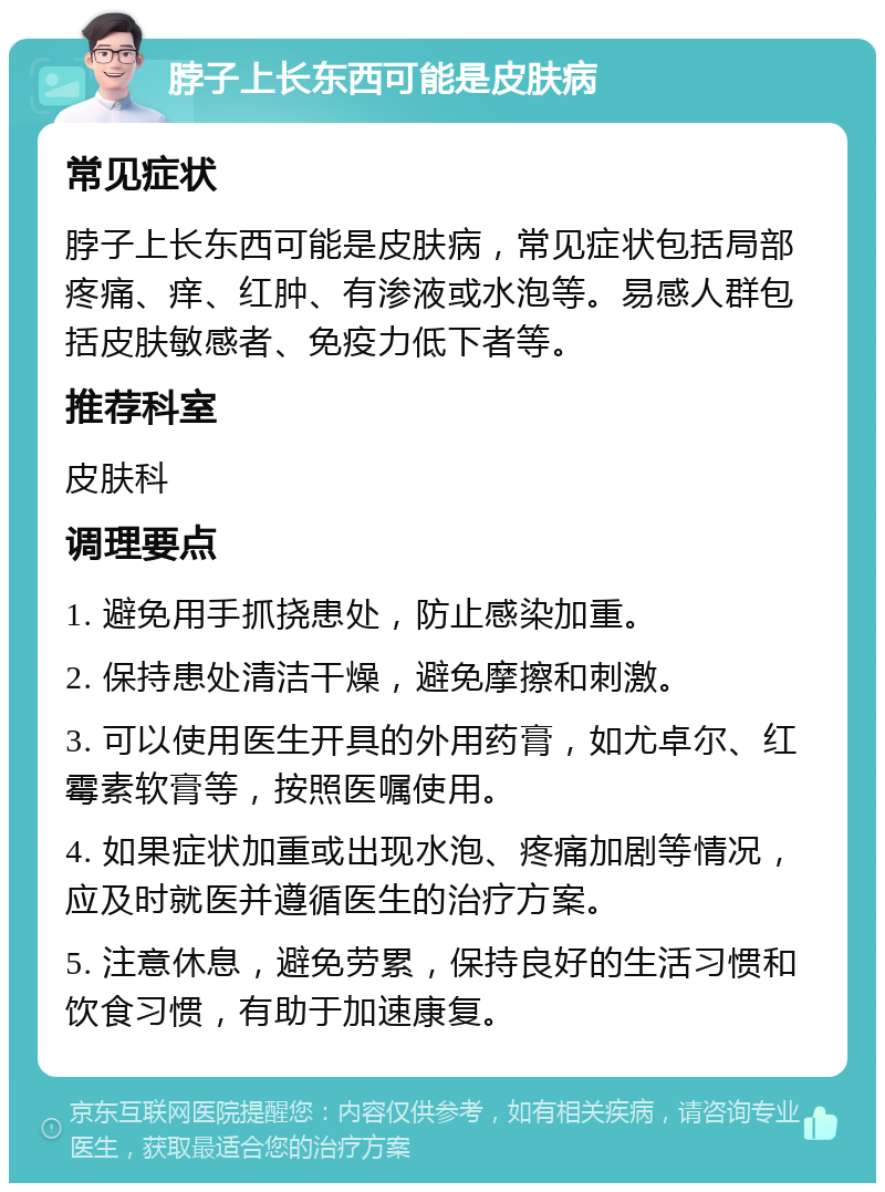 脖子上长东西可能是皮肤病 常见症状 脖子上长东西可能是皮肤病，常见症状包括局部疼痛、痒、红肿、有渗液或水泡等。易感人群包括皮肤敏感者、免疫力低下者等。 推荐科室 皮肤科 调理要点 1. 避免用手抓挠患处，防止感染加重。 2. 保持患处清洁干燥，避免摩擦和刺激。 3. 可以使用医生开具的外用药膏，如尤卓尔、红霉素软膏等，按照医嘱使用。 4. 如果症状加重或出现水泡、疼痛加剧等情况，应及时就医并遵循医生的治疗方案。 5. 注意休息，避免劳累，保持良好的生活习惯和饮食习惯，有助于加速康复。