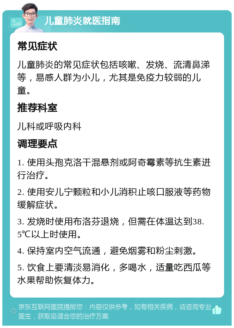 儿童肺炎就医指南 常见症状 儿童肺炎的常见症状包括咳嗽、发烧、流清鼻涕等，易感人群为小儿，尤其是免疫力较弱的儿童。 推荐科室 儿科或呼吸内科 调理要点 1. 使用头孢克洛干混悬剂或阿奇霉素等抗生素进行治疗。 2. 使用安儿宁颗粒和小儿消积止咳口服液等药物缓解症状。 3. 发烧时使用布洛芬退烧，但需在体温达到38.5℃以上时使用。 4. 保持室内空气流通，避免烟雾和粉尘刺激。 5. 饮食上要清淡易消化，多喝水，适量吃西瓜等水果帮助恢复体力。