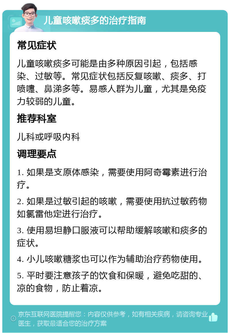 儿童咳嗽痰多的治疗指南 常见症状 儿童咳嗽痰多可能是由多种原因引起，包括感染、过敏等。常见症状包括反复咳嗽、痰多、打喷嚏、鼻涕多等。易感人群为儿童，尤其是免疫力较弱的儿童。 推荐科室 儿科或呼吸内科 调理要点 1. 如果是支原体感染，需要使用阿奇霉素进行治疗。 2. 如果是过敏引起的咳嗽，需要使用抗过敏药物如氯雷他定进行治疗。 3. 使用易坦静口服液可以帮助缓解咳嗽和痰多的症状。 4. 小儿咳嗽糖浆也可以作为辅助治疗药物使用。 5. 平时要注意孩子的饮食和保暖，避免吃甜的、凉的食物，防止着凉。