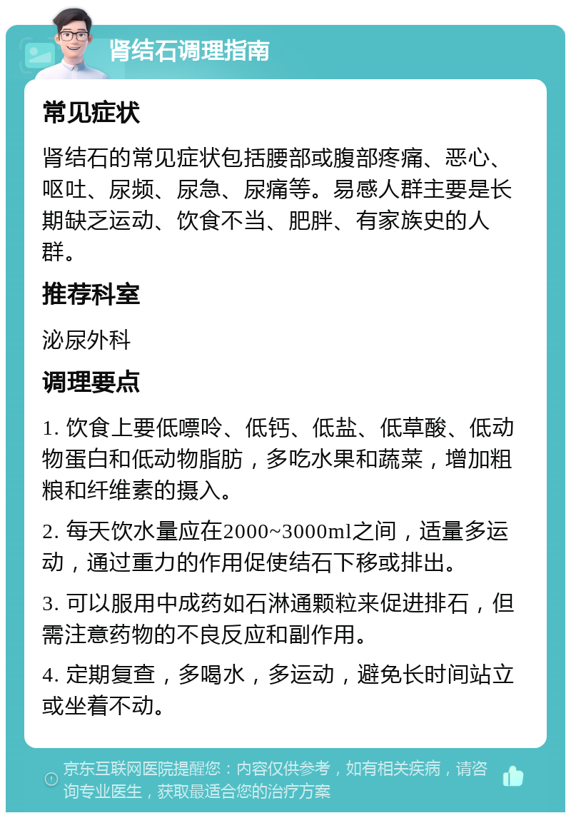 肾结石调理指南 常见症状 肾结石的常见症状包括腰部或腹部疼痛、恶心、呕吐、尿频、尿急、尿痛等。易感人群主要是长期缺乏运动、饮食不当、肥胖、有家族史的人群。 推荐科室 泌尿外科 调理要点 1. 饮食上要低嘌呤、低钙、低盐、低草酸、低动物蛋白和低动物脂肪，多吃水果和蔬菜，增加粗粮和纤维素的摄入。 2. 每天饮水量应在2000~3000ml之间，适量多运动，通过重力的作用促使结石下移或排出。 3. 可以服用中成药如石淋通颗粒来促进排石，但需注意药物的不良反应和副作用。 4. 定期复查，多喝水，多运动，避免长时间站立或坐着不动。